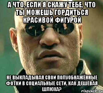 а что, если я скажу тебе, что ты можешь гордиться красивой фигурой не выкладывая свои полуобнажённые фотки в социальные сети, как дешёвая шлюха?