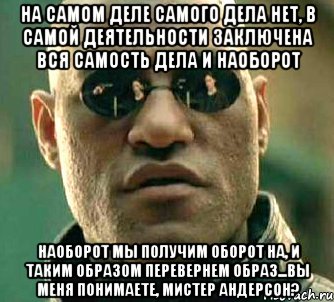 на самом деле самого дела нет, в самой деятельности заключена вся самость дела и наоборот наоборот мы получим оборот на, и таким образом перевернем образ...вы меня понимаете, мистер андерсон?