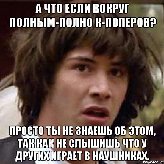 а что если вокруг полным-полно к-поперов? просто ты не знаешь об этом, так как не слышишь что у других играет в наушниках., Мем А что если (Киану Ривз)