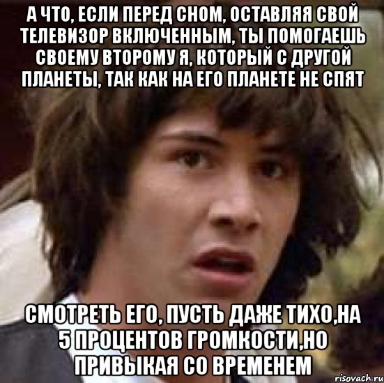 а что, если перед сном, оставляя свой телевизор включенным, ты помогаешь своему второму я, который с другой планеты, так как на его планете не спят смотреть его, пусть даже тихо,на 5 процентов громкости,но привыкая со временем, Мем А что если (Киану Ривз)