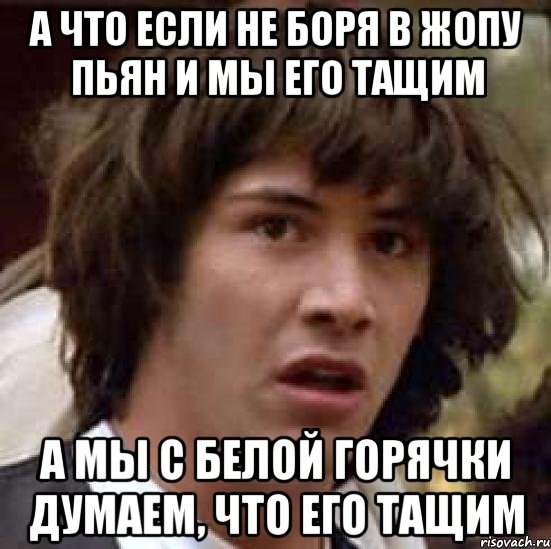 а что если не боря в жопу пьян и мы его тащим а мы с белой горячки думаем, что его тащим, Мем А что если (Киану Ривз)