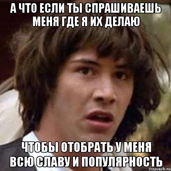 а что если ты спрашиваешь меня где я их делаю чтобы отобрать у меня всю славу и популярность, Мем А что если (Киану Ривз)