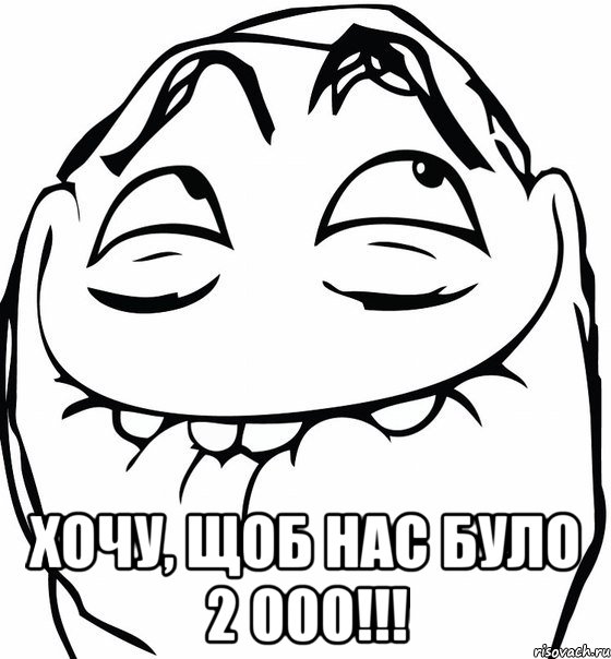  хочу, щоб нас було 2 000!!!