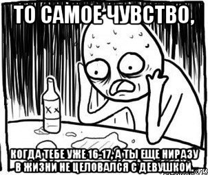 то самое чувство, когда тебе уже 16-17, а ты еще ниразу в жизни не целовался с девушкой.