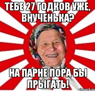 тебе 27 годков уже, внученька? на парне пора бы прыгать!