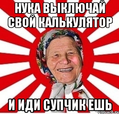 нука выключай свой калькулятор и иди супчик ешь