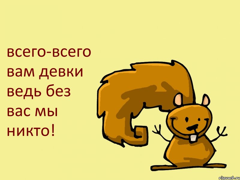 всего-всего вам девки ведь без вас мы никто!