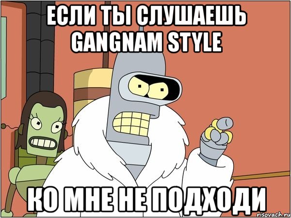 если ты слушаешь gangnam style ко мне не подходи, Мем Бендер