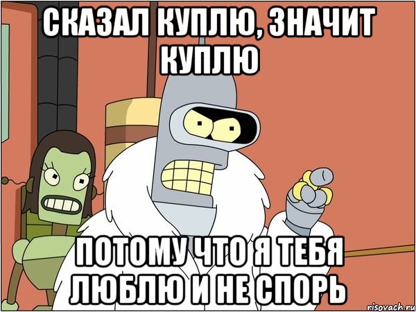 сказал куплю, значит куплю потому что я тебя люблю и не спорь, Мем Бендер