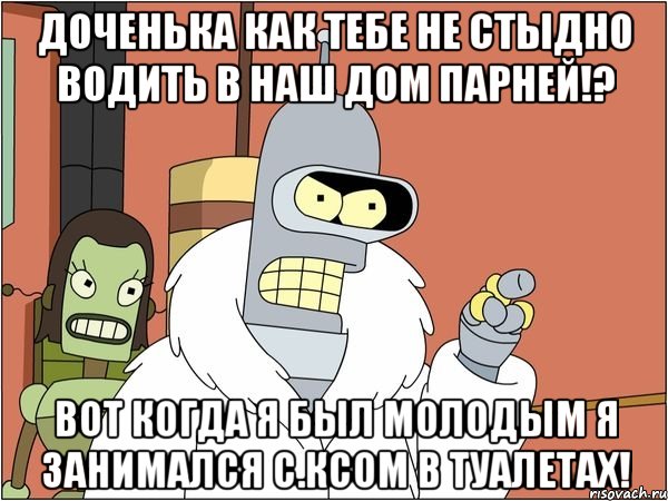 доченька как тебе не стыдно водить в наш дом парней!? вот когда я был молодым я занимался с.ксом в туалетах!, Мем Бендер