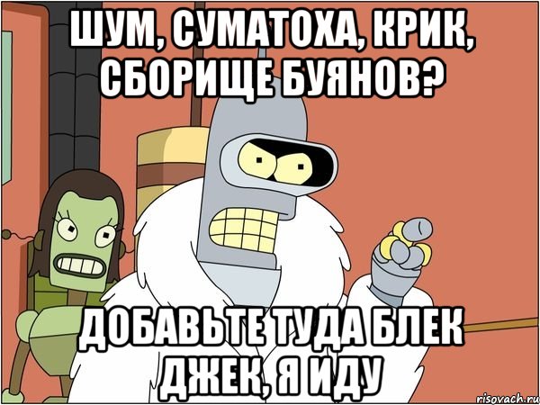 шум, суматоха, крик, сборище буянов? добавьте туда блек джек, я иду, Мем Бендер