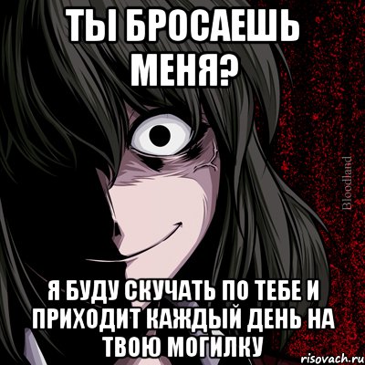 ты бросаешь меня? я буду скучать по тебе и приходит каждый день на твою могилку, Мем bloodthirsty