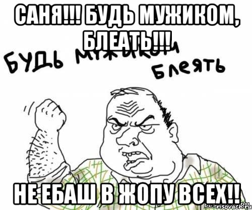 саня!!! будь мужиком, блеать!!! не ебаш в жопу всех!!, Мем блять