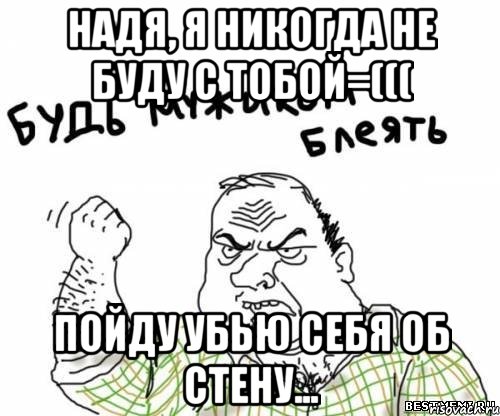 надя, я никогда не буду с тобой=((( пойду убью себя об стену..., Мем блять