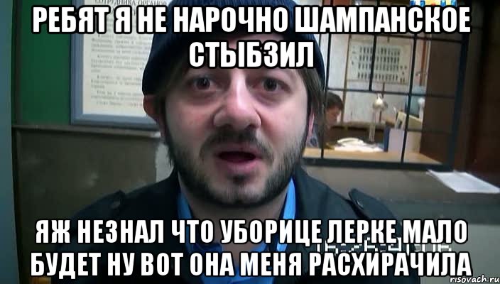 ребят я не нарочно шампанское стыбзил яж незнал что уборице лерке мало будет ну вот она меня расхирачила