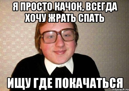 я просто качок, всегда хочу жрать спать ищу где покачаться