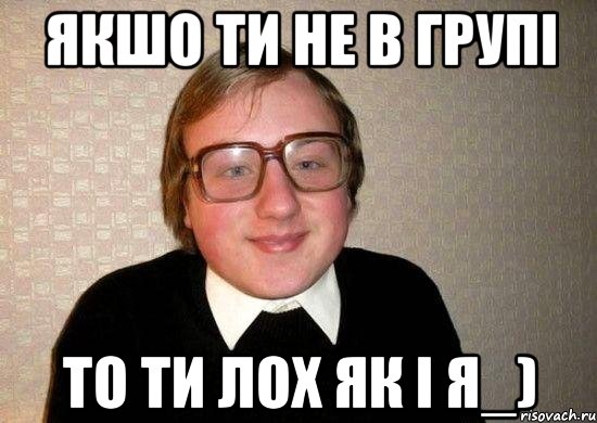 якшо ти не в групі то ти лох як і я_)