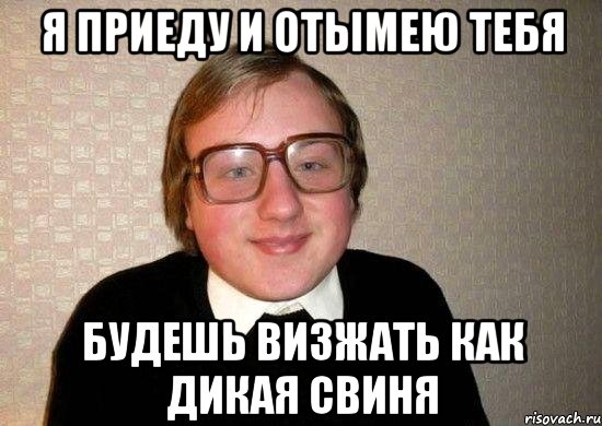 я приеду и отымею тебя будешь визжать как дикая свиня