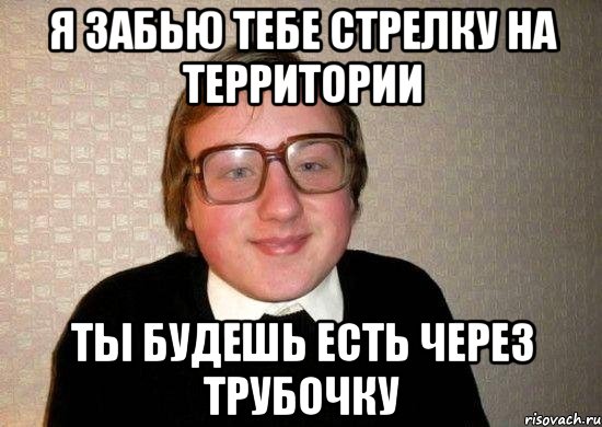 я забью тебе стрелку на территории ты будешь есть через трубочку