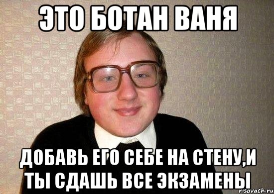 это ботан ваня добавь его себе на стену,и ты сдашь все экзамены