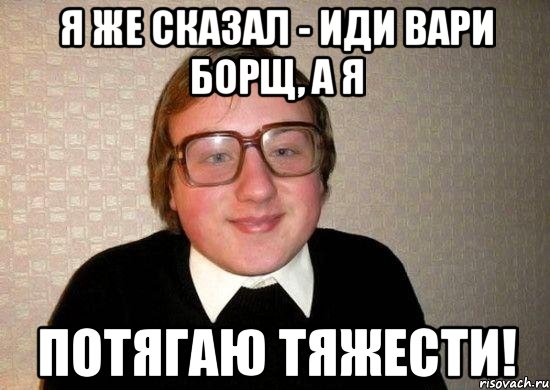я же сказал - иди вари борщ, а я потягаю тяжести!