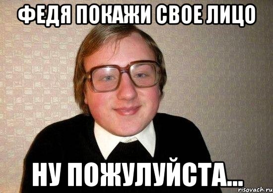 федя покажи свое лицо ну пожулуйста...