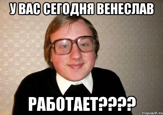 у вас сегодня венеслав работает???