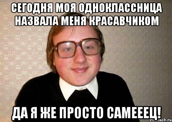 сегодня моя одноклассница назвала меня красавчиком да я же просто самееец!