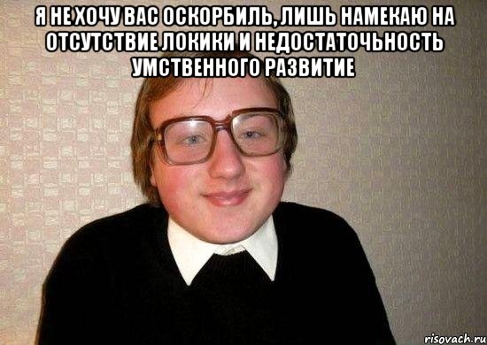 я не хочу вас оскорбиль, лишь намекаю на отсутствие локики и недостаточьность умственного развитие 