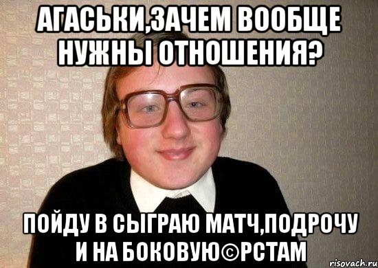 агаськи,зачем вообще нужны отношения? пойду в сыграю матч,подрочу и на боковую©рстам
