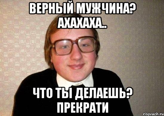 верный мужчина? ахахаха.. что ты делаешь? прекрати