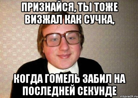 признайся, ты тоже визжал как сучка, когда гомель забил на последней секунде
