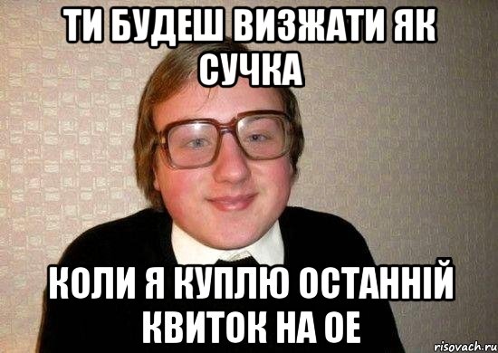 ти будеш визжати як сучка коли я куплю останній квиток на ое