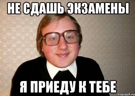 не сдашь экзамены я приеду к тебе