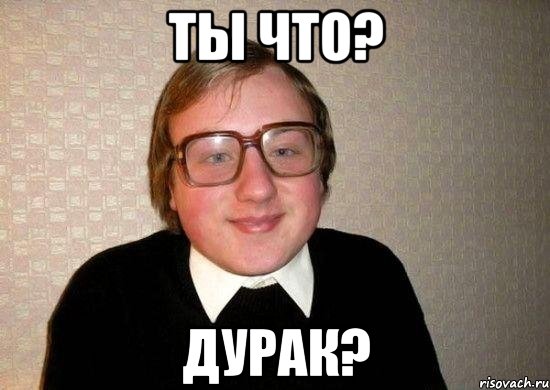 ты что? дурак?