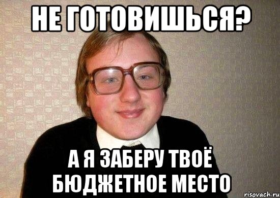 не готовишься? а я заберу твоё бюджетное место