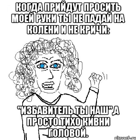 когда прийдут просить моей руки ты не падай на колени и не кричи: "избавитель ты наш",а просто тихо кивни головой.