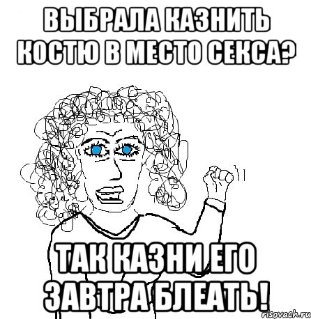 выбрала казнить костю в место секса? так казни его завтра блеать!, Мем Будь бабой-блеадь