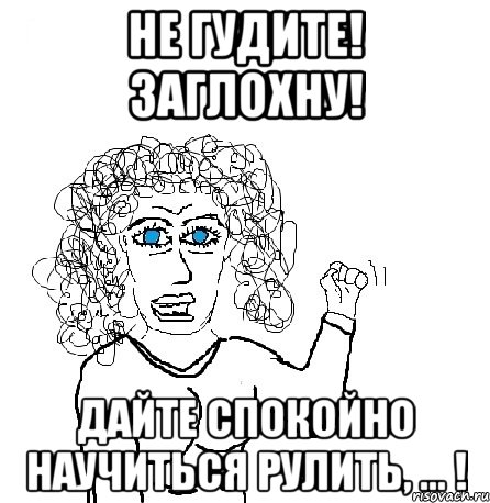 не гудите! заглохну! дайте спокойно научиться рулить, ... !