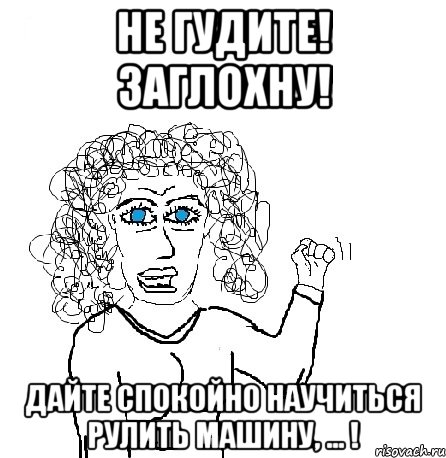 не гудите! заглохну! дайте спокойно научиться рулить машину, ... !, Мем Будь бабой-блеадь