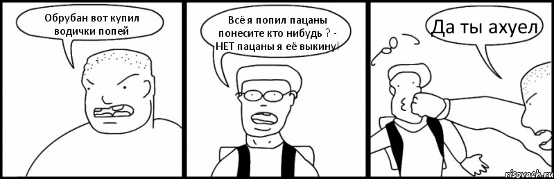 Обрубан вот купил водички попей Всё я попил пацаны понесите кто нибудь ? - НЕТ пацаны я её выкину! Да ты ахуел