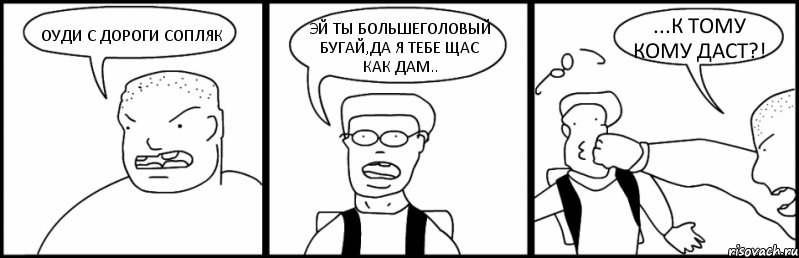 ОУДИ С ДОРОГИ СОПЛЯК ЭЙ ТЫ БОЛЬШЕГОЛОВЫЙ БУГАЙ,ДА Я ТЕБЕ ЩАС КАК ДАМ.. ...К ТОМУ КОМУ ДАСТ?!
