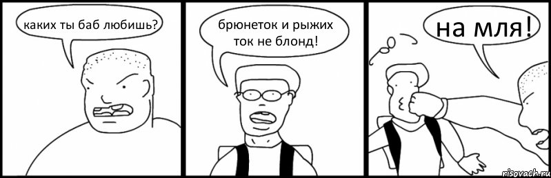 каких ты баб любишь? брюнеток и рыжих ток не блонд! на мля!