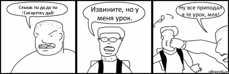 Слышь ты да,да ты !Сигаретку дай! Извините, но у меня урок. Ну все приподал я те урок, мля!
