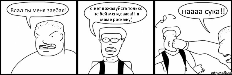 Влад ты меня заебал! о нет пожалуйста только не бей меня,ааааа!!!я маме роскажу( наааа сука!!