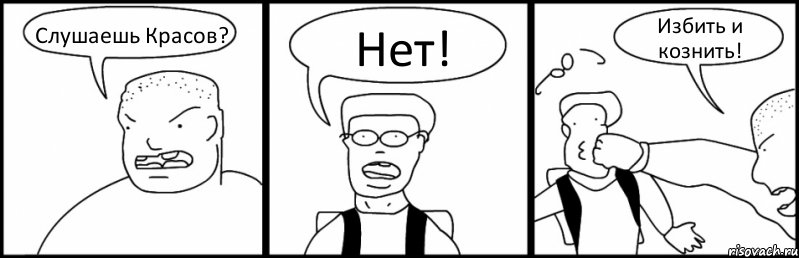 Слушаешь Красов? Нет! Избить и кознить!