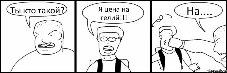 Ты кто такой? Я цена на гелий!!! На....