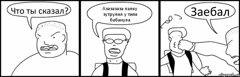 Что ты сказал? Азазазаза лалку зутрулил у типя бабанула Заебал