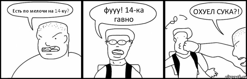 Есть по мелочи на 14-ку? фууу! 14-ка гавно ОХУЕЛ СУКА?!
