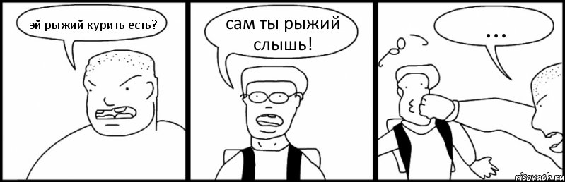 эй рыжий курить есть? сам ты рыжий слышь! ...